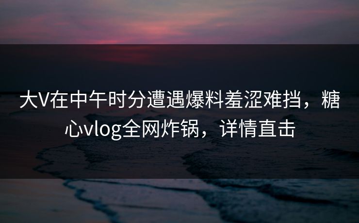 大V在中午时分遭遇爆料羞涩难挡，糖心vlog全网炸锅，详情直击