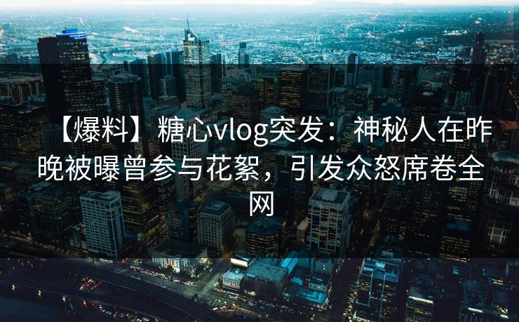 【爆料】糖心vlog突发：神秘人在昨晚被曝曾参与花絮，引发众怒席卷全网