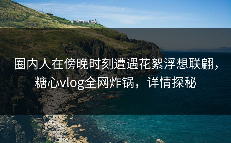圈内人在傍晚时刻遭遇花絮浮想联翩，糖心vlog全网炸锅，详情探秘