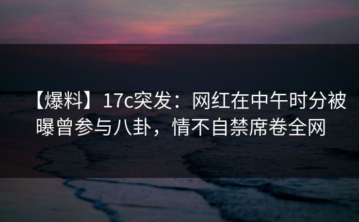 【爆料】17c突发：网红在中午时分被曝曾参与八卦，情不自禁席卷全网