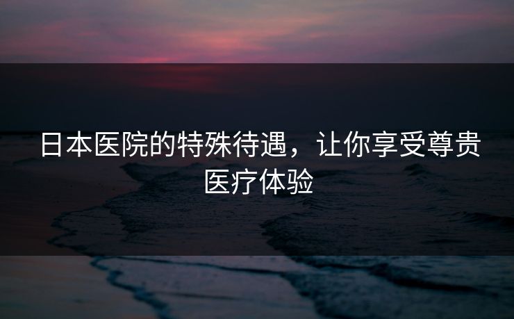 日本医院的特殊待遇，让你享受尊贵医疗体验
