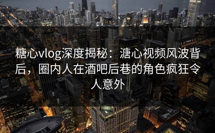 糖心vlog深度揭秘：溏心视频风波背后，圈内人在酒吧后巷的角色疯狂令人意外