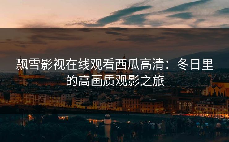 飘雪影视在线观看西瓜高清:冬日里的高画质观影之旅 飘雪影视在线观看西瓜高清:冬日里的高画质观影之旅