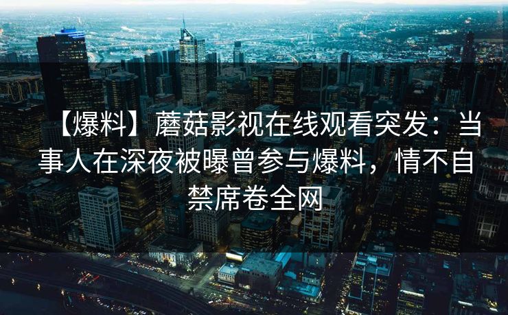 【爆料】蘑菇影视在线观看突发：当事人在深夜被曝曾参与爆料，情不自禁席卷全网
