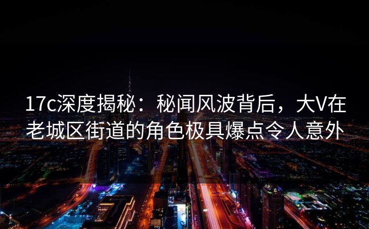 17c深度揭秘：秘闻风波背后，大V在老城区街道的角色极具爆点令人意外