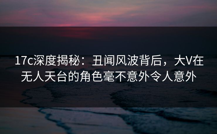 17c深度揭秘：丑闻风波背后，大V在无人天台的角色毫不意外令人意外