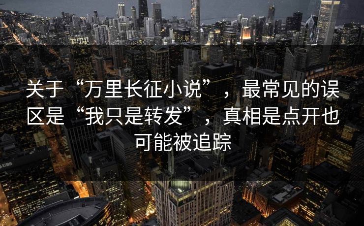 关于“万里长征小说”，最常见的误区是“我只是转发”，真相是点开也可能被追踪