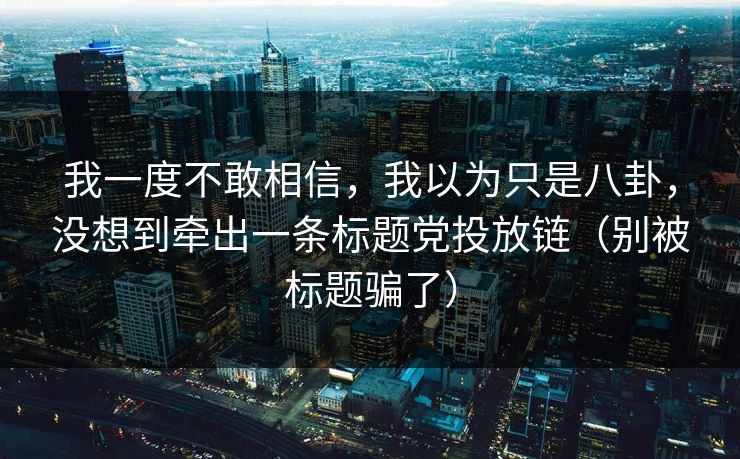 我一度不敢相信,我以为只是八卦,没想到牵出一条标题党投放链(别被标题骗了) 我一度不敢相信,我以为只是八卦,没想到牵出一条标题党投放链(别被标题骗了)