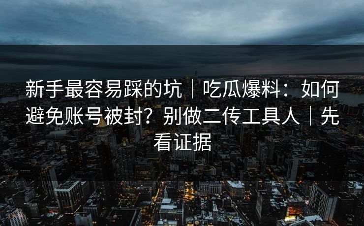 新手最容易踩的坑|吃瓜爆料:如何避免账号被封?别做二传工具人|先看证据 新手最容易踩的坑|吃瓜爆料:如何避免账号被封?别做二传工具人|先看证据