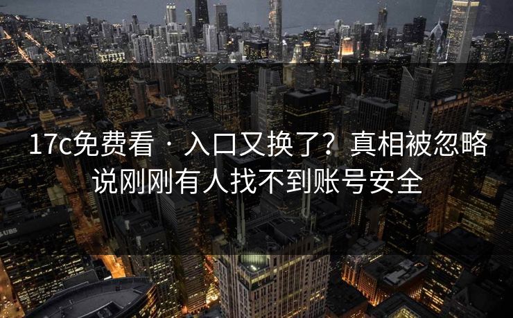 17c免费看 · 入口又换了？真相被忽略说刚刚有人找不到账号安全