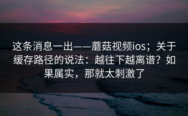 这条消息一出——蘑菇视频ios；关于缓存路径的说法：越往下越离谱？如果属实，那就太刺激了