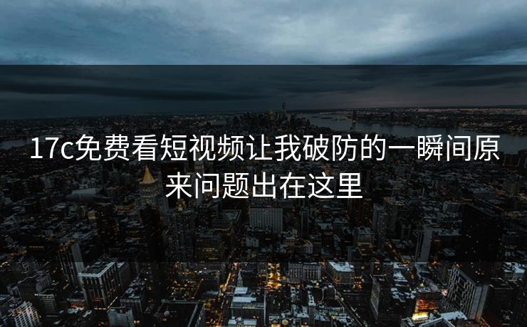 17c免费看短视频让我破防的一瞬间原来问题出在这里