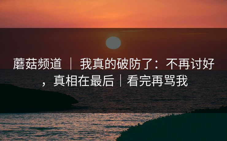 蘑菇频道 ｜ 我真的破防了：不再讨好，真相在最后｜看完再骂我